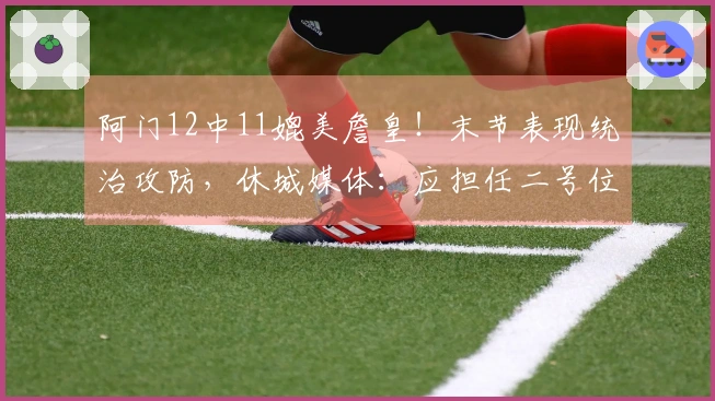 阿门12中11媲美詹皇！末节表现统治攻防，休城媒体：应担任二号位