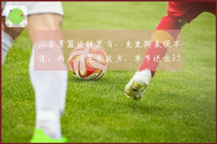 山东男篮逆转黑马，克里斯表现不佳，两大明星齐发力，单节送出15分！