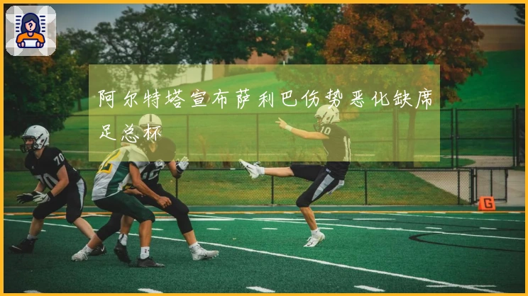 阿尔特塔宣布萨利巴伤势恶化缺席足总杯