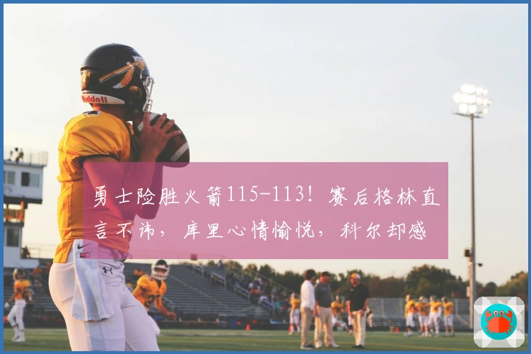 勇士险胜火箭115-113！赛后格林直言不讳，库里心情愉悦，科尔却感到失落