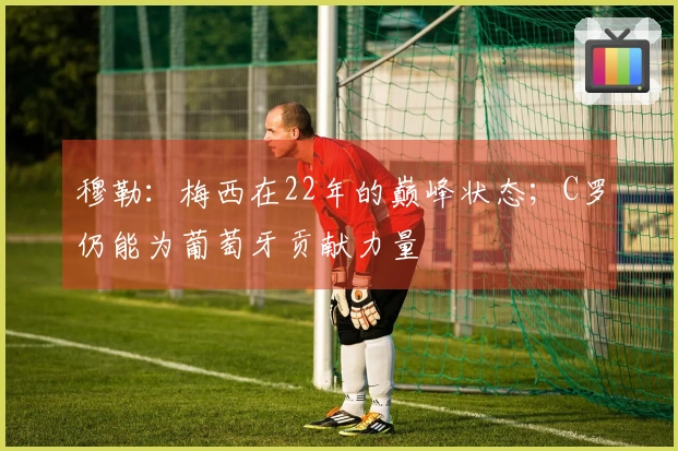 穆勒：梅西在22年的巅峰状态；C罗仍能为葡萄牙贡献力量