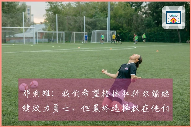 邓利维：我们希望格林和科尔能继续效力勇士，但最终选择权在他们本人