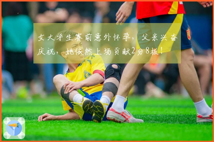 女大学生赛前意外怀孕，父亲兴奋庆祝，她依然上场贡献2分8板！