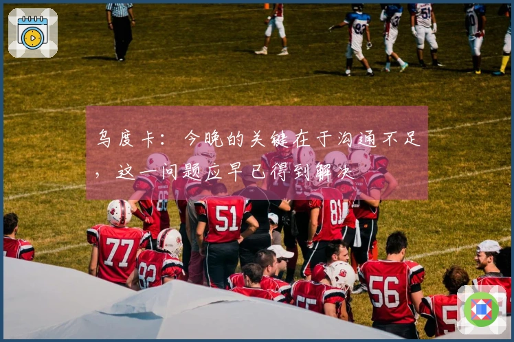 乌度卡：今晚的关键在于沟通不足，这一问题应早已得到解决