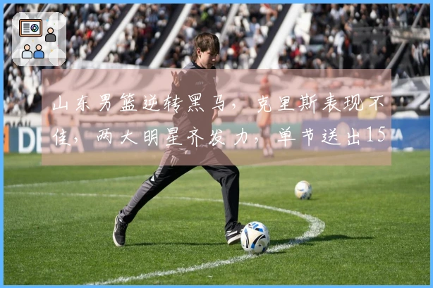 山东男篮逆转黑马，克里斯表现不佳，两大明星齐发力，单节送出15分！