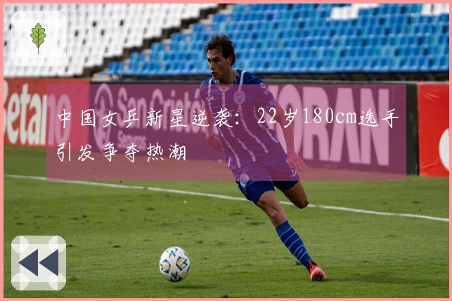 中国女乒新星逆袭：22岁180cm选手引发争夺热潮