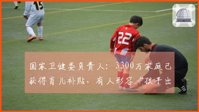 国家卫健委负责人：3300万家庭已获得育儿补贴，有人形容“孩子出生时便自带资源与收入”