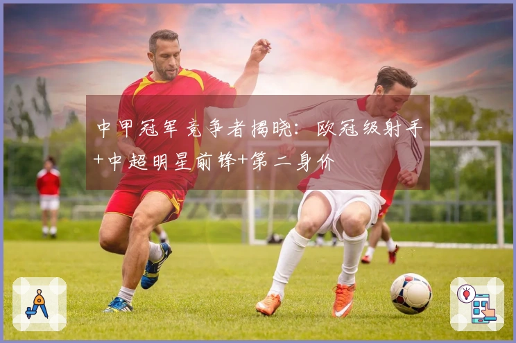 中甲冠军竞争者揭晓：欧冠级射手+中超明星前锋+第二身价