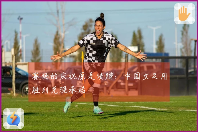 赛场的庆祝原是馈赠，中国女足用胜利兑现承诺