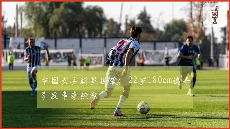 中国女乒新星逆袭：22岁180cm选手引发争夺热潮